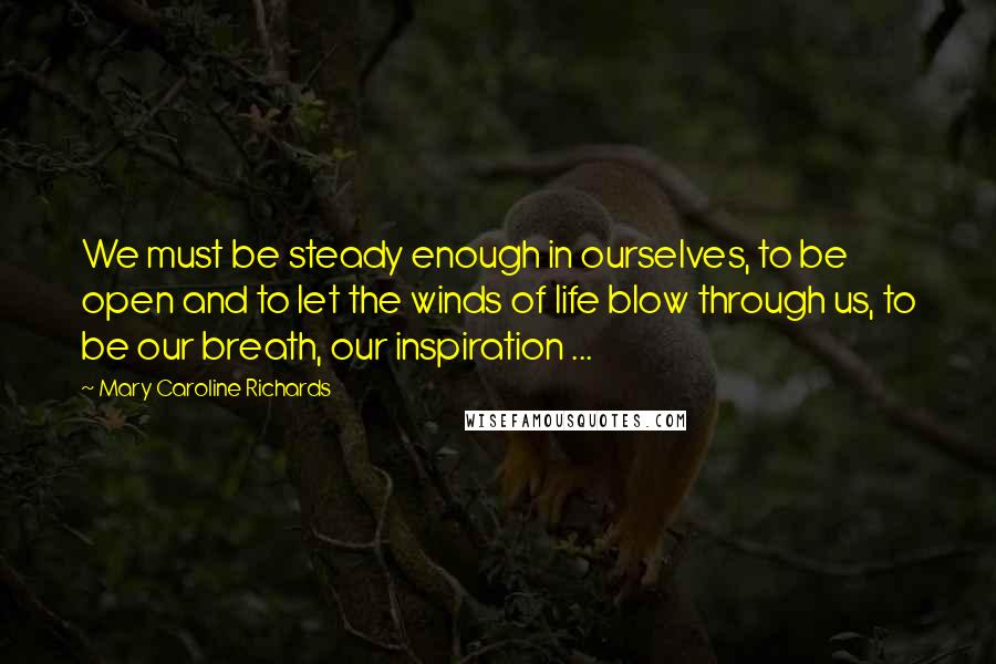 Mary Caroline Richards quotes: We must be steady enough in ourselves, to be open and to let the winds of life blow through us, to be our breath, our inspiration ...