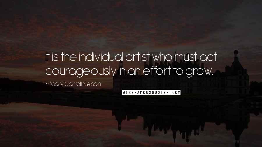 Mary Carroll Nelson quotes: It is the individual artist who must act courageously in an effort to grow.