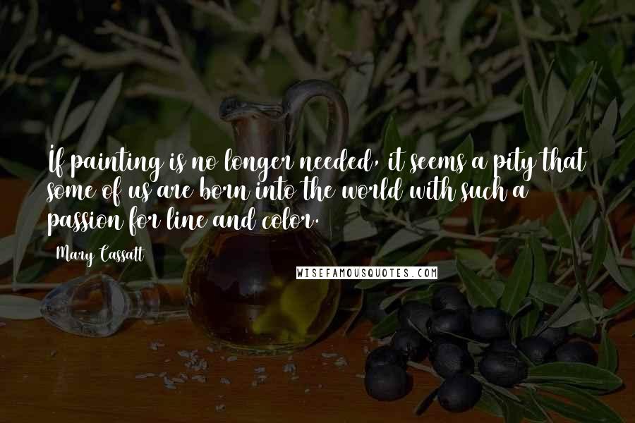 Mary Cassatt quotes: If painting is no longer needed, it seems a pity that some of us are born into the world with such a passion for line and color.