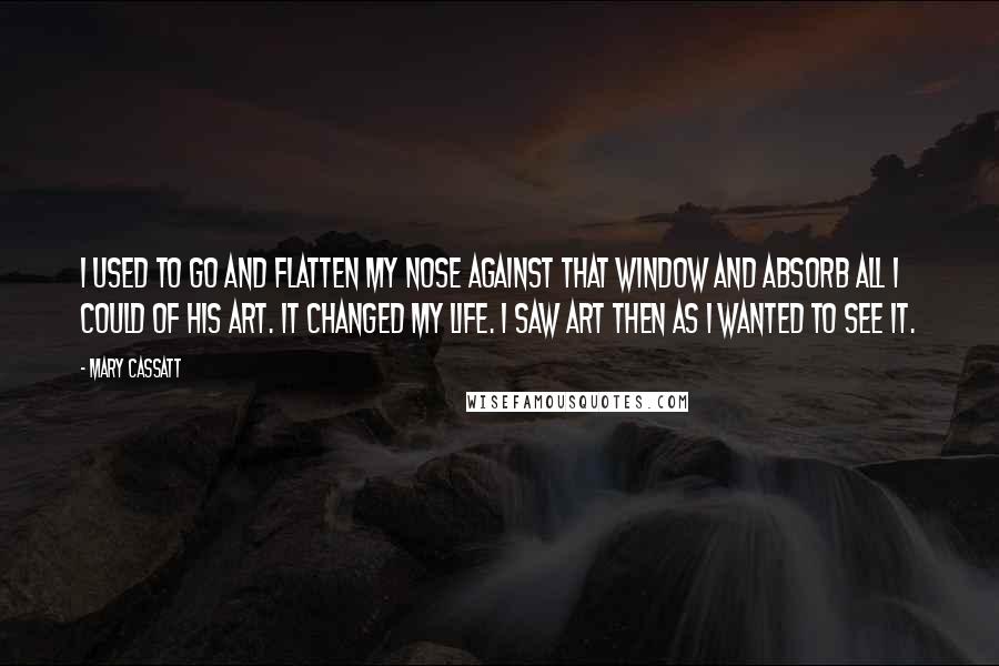 Mary Cassatt quotes: I used to go and flatten my nose against that window and absorb all I could of his art. It changed my life. I saw art then as I wanted
