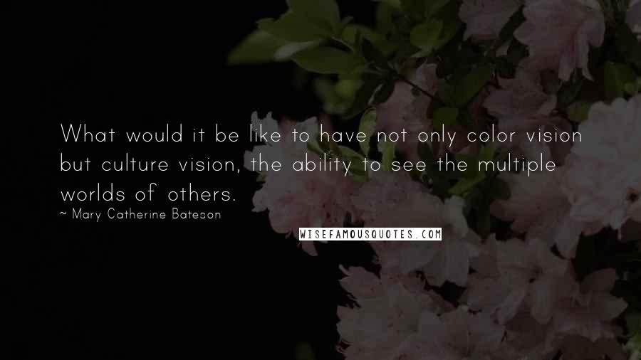 Mary Catherine Bateson quotes: What would it be like to have not only color vision but culture vision, the ability to see the multiple worlds of others.
