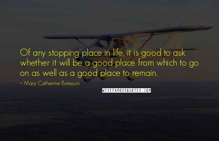 Mary Catherine Bateson quotes: Of any stopping place in life, it is good to ask whether it will be a good place from which to go on as well as a good place to