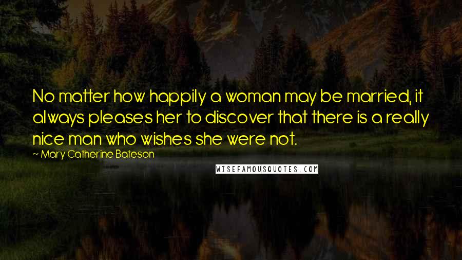 Mary Catherine Bateson quotes: No matter how happily a woman may be married, it always pleases her to discover that there is a really nice man who wishes she were not.