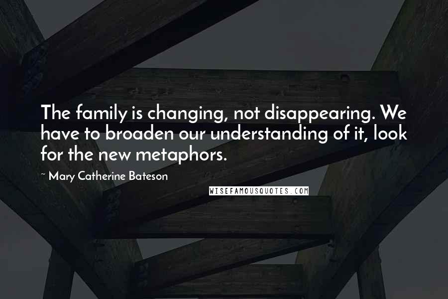 Mary Catherine Bateson quotes: The family is changing, not disappearing. We have to broaden our understanding of it, look for the new metaphors.