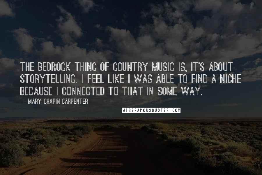 Mary Chapin Carpenter quotes: The bedrock thing of country music is, it's about storytelling. I feel like I was able to find a niche because I connected to that in some way.