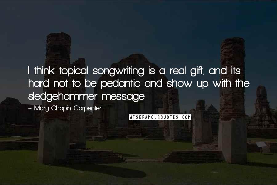 Mary Chapin Carpenter quotes: I think topical songwriting is a real gift, and it's hard not to be pedantic and show up with the sledgehammer message.