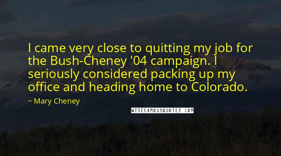 Mary Cheney quotes: I came very close to quitting my job for the Bush-Cheney '04 campaign. I seriously considered packing up my office and heading home to Colorado. Mary Cheney quotes: I came very close to quitting my job for the Bush-Cheney '04 campaign. I seriously considered packing up my office and heading home to Colorado.