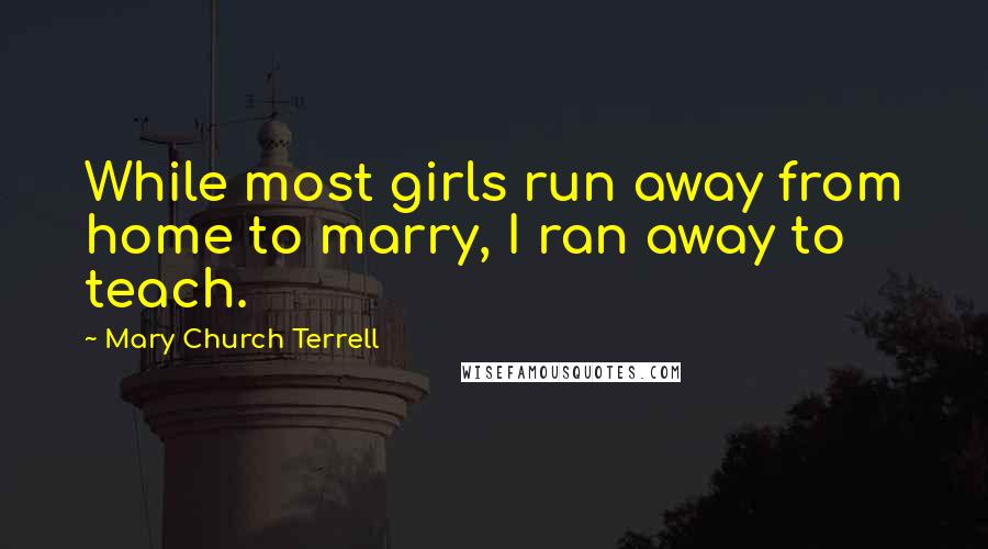 Mary Church Terrell quotes: While most girls run away from home to marry, I ran away to teach.