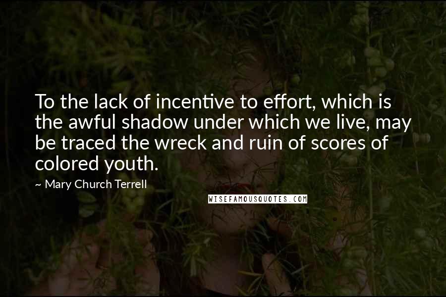 Mary Church Terrell quotes: To the lack of incentive to effort, which is the awful shadow under which we live, may be traced the wreck and ruin of scores of colored youth.