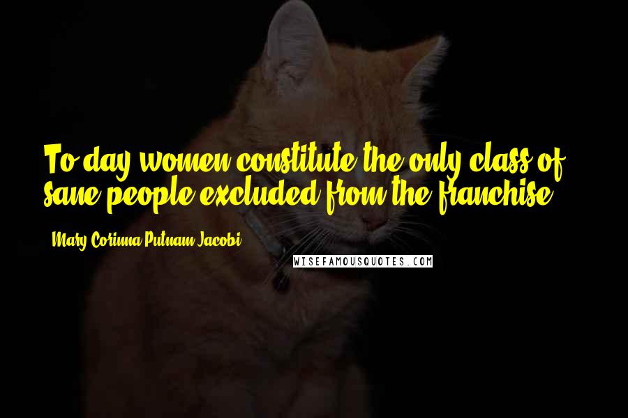 Mary Corinna Putnam Jacobi quotes: To-day women constitute the only class of sane people excluded from the franchise ...