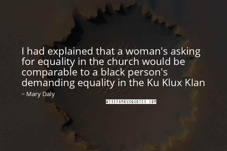 Mary Daly quotes: I had explained that a woman's asking for equality in the church would be comparable to a black person's demanding equality in the Ku Klux Klan Mary Daly quotes: I had explained that a woman's asking for equality in the church would be comparable to a black person's demanding equality in the Ku Klux Klan