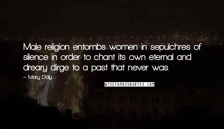 Mary Daly quotes: Male religion entombs women in sepulchres of silence in order to chant its own eternal and dreary dirge to a past that never was. Mary Daly quotes: Male religion entombs women in sepulchres of silence in order to chant its own eternal and dreary dirge to a past that never was.