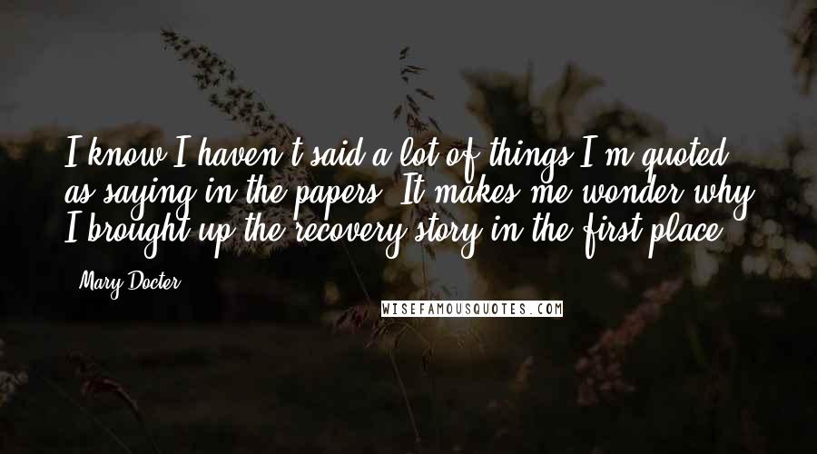 Mary Docter quotes: I know I haven't said a lot of things I'm quoted as saying in the papers. It makes me wonder why I brought up the recovery story in the first