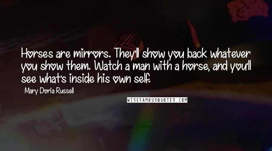 Mary Doria Russell quotes: Horses are mirrors. They'll show you back whatever you show them. Watch a man with a horse, and you'll see what's inside his own self.