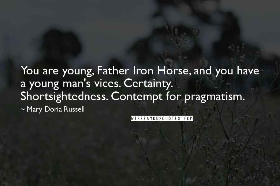 Mary Doria Russell quotes: You are young, Father Iron Horse, and you have a young man's vices. Certainty. Shortsightedness. Contempt for pragmatism. Mary Doria Russell quotes: You are young, Father Iron Horse, and you have a young man's vices. Certainty. Shortsightedness. Contempt for pragmatism.