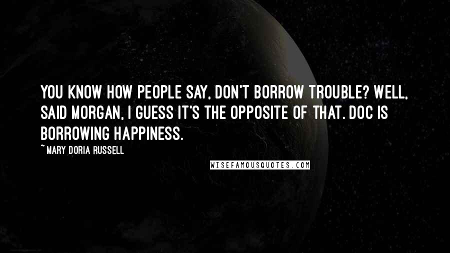 Mary Doria Russell quotes: You know how people say, Don't borrow trouble? Well, said Morgan, I guess it's the opposite of that. Doc is borrowing happiness.