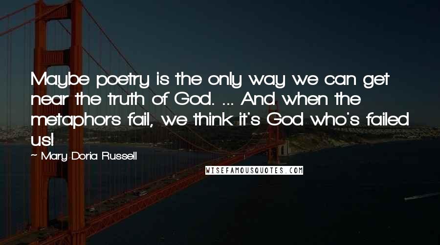Mary Doria Russell quotes: Maybe poetry is the only way we can get near the truth of God. ... And when the metaphors fail, we think it's God who's failed us! Mary Doria Russell quotes: Maybe poetry is the only way we can get near the truth of God. ... And when the metaphors fail, we think it's God who's failed us!