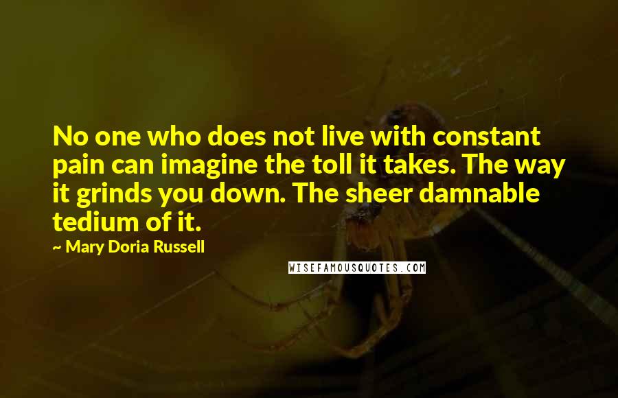 Mary Doria Russell quotes: No one who does not live with constant pain can imagine the toll it takes. The way it grinds you down. The sheer damnable tedium of it.