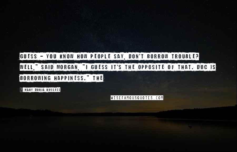 Mary Doria Russell quotes: Guess - You know how people say, Don't borrow trouble? Well," said Morgan, "I guess it's the opposite of that. Doc is borrowing happiness." The