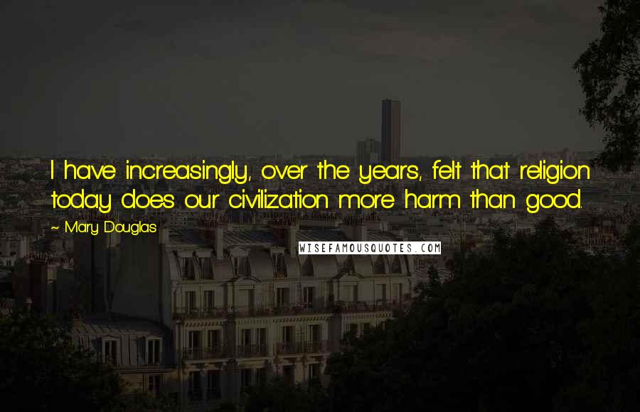 Mary Douglas quotes: I have increasingly, over the years, felt that religion today does our civilization more harm than good. Mary Douglas quotes: I have increasingly, over the years, felt that religion today does our civilization more harm than good.