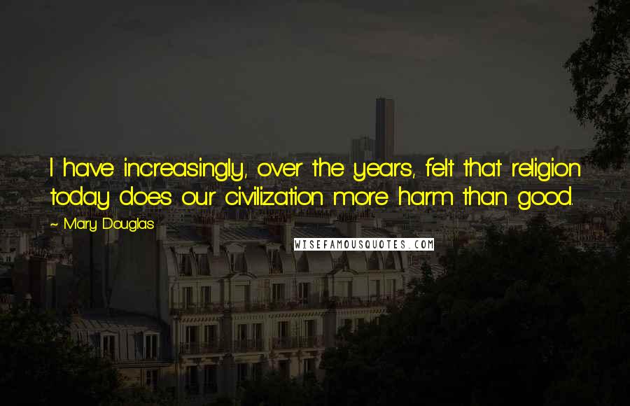 Mary Douglas quotes: I have increasingly, over the years, felt that religion today does our civilization more harm than good.