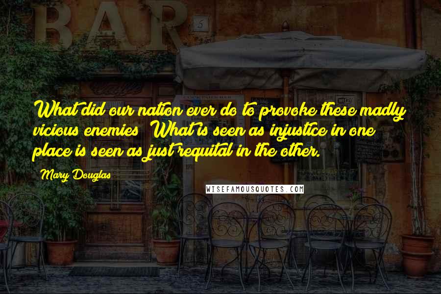 Mary Douglas quotes: What did our nation ever do to provoke these madly vicious enemies? What is seen as injustice in one place is seen as just requital in the other. Mary Douglas quotes: What did our nation ever do to provoke these madly vicious enemies? What is seen as injustice in one place is seen as just requital in the other.