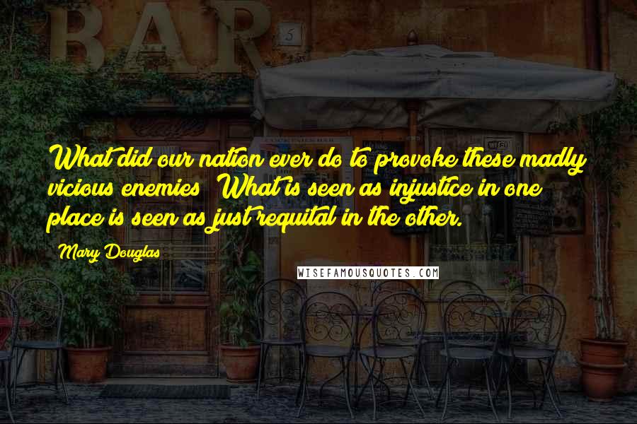 Mary Douglas quotes: What did our nation ever do to provoke these madly vicious enemies? What is seen as injustice in one place is seen as just requital in the other.