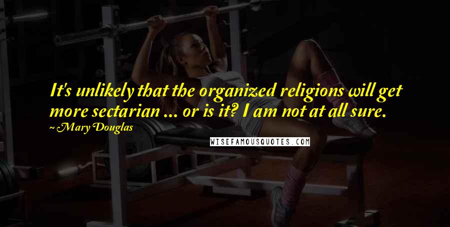 Mary Douglas quotes: It's unlikely that the organized religions will get more sectarian ... or is it? I am not at all sure. Mary Douglas quotes: It's unlikely that the organized religions will get more sectarian ... or is it? I am not at all sure.