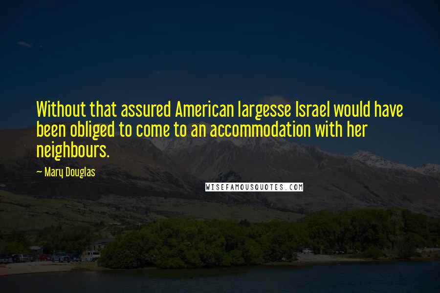 Mary Douglas quotes: Without that assured American largesse Israel would have been obliged to come to an accommodation with her neighbours. Mary Douglas quotes: Without that assured American largesse Israel would have been obliged to come to an accommodation with her neighbours.