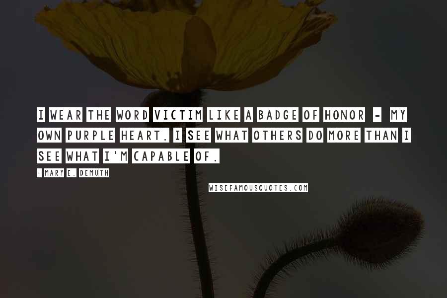 Mary E. DeMuth quotes: I wear the word victim like a badge of honor - my own purple heart. I see what others do more than I see what I'm capable of.