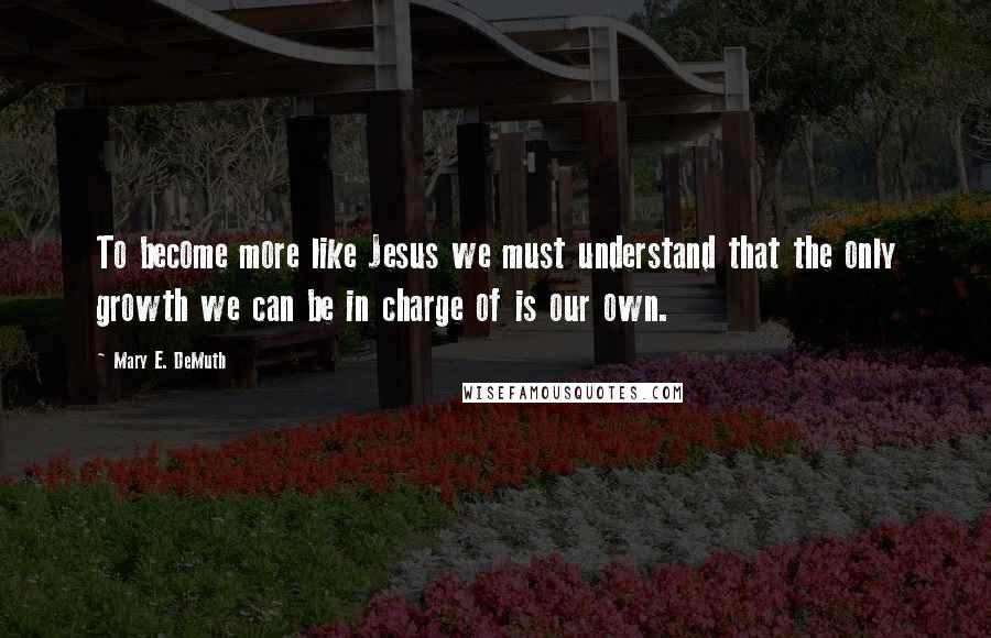 Mary E. DeMuth quotes: To become more like Jesus we must understand that the only growth we can be in charge of is our own.