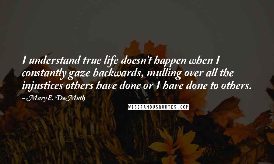 Mary E. DeMuth quotes: I understand true life doesn't happen when I constantly gaze backwards, mulling over all the injustices others have done or I have done to others.