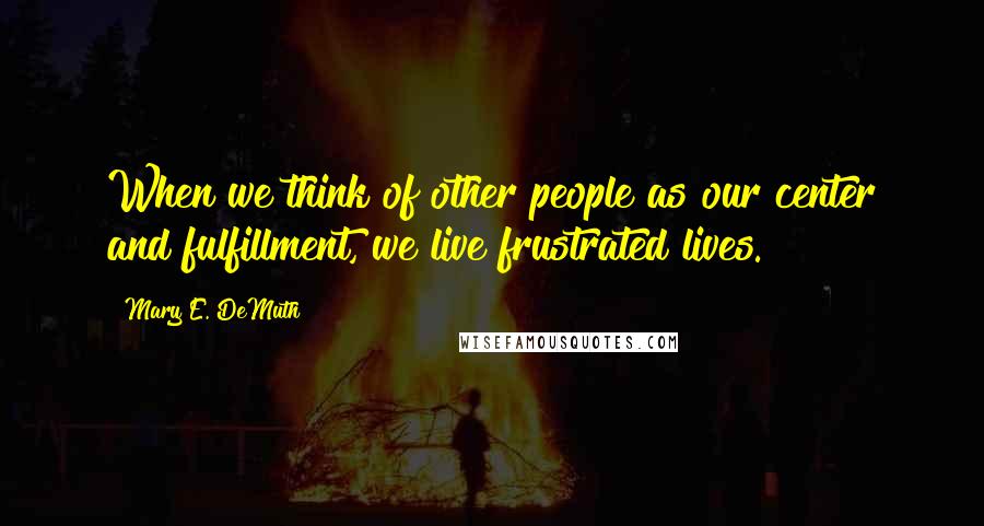 Mary E. DeMuth quotes: When we think of other people as our center and fulfillment, we live frustrated lives.