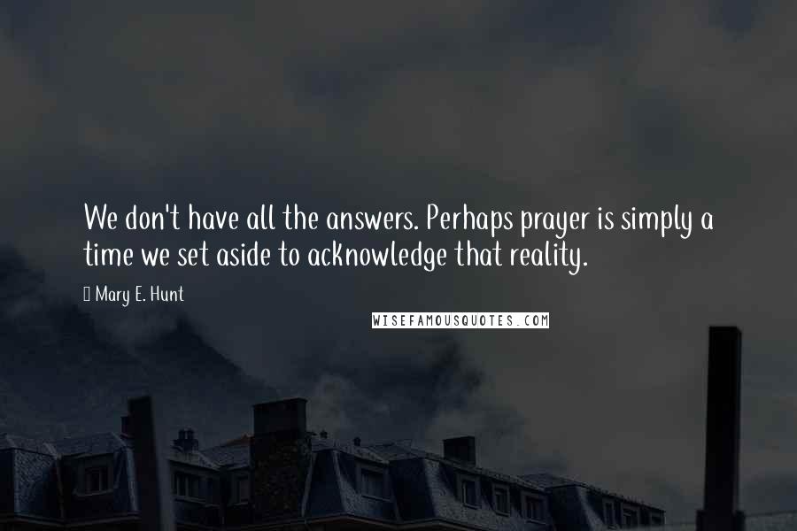 Mary E. Hunt quotes: We don't have all the answers. Perhaps prayer is simply a time we set aside to acknowledge that reality.