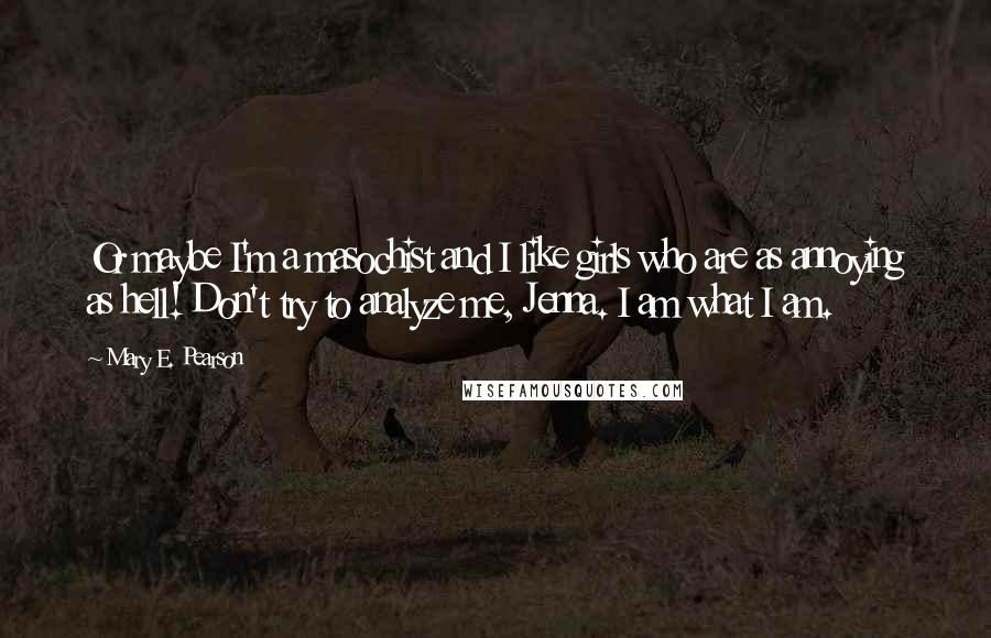 Mary E. Pearson quotes: Or maybe I'm a masochist and I like girls who are as annoying as hell! Don't try to analyze me, Jenna. I am what I am.