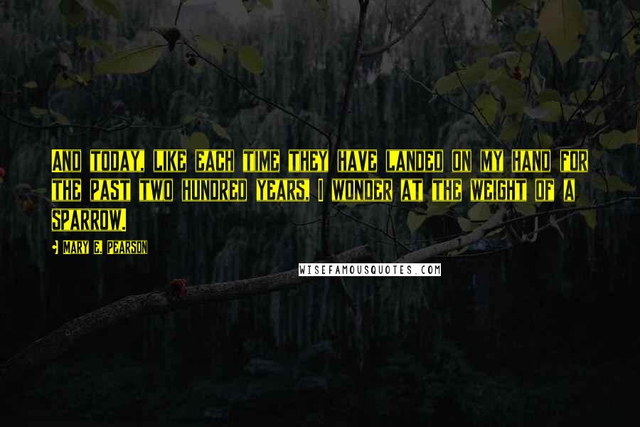 Mary E. Pearson quotes: And today, like each time they have landed on my hand for the past two hundred years, I wonder at the weight of a sparrow.