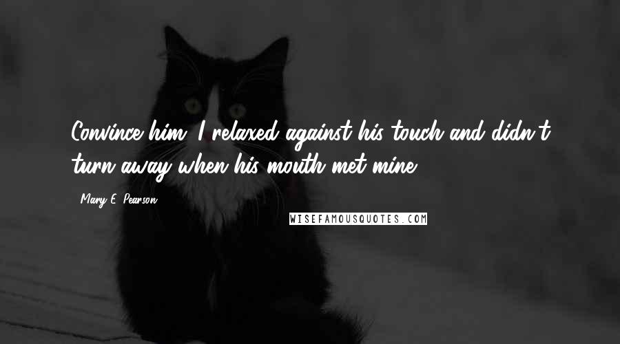 Mary E. Pearson quotes: Convince him. I relaxed against his touch and didn't turn away when his mouth met mine.