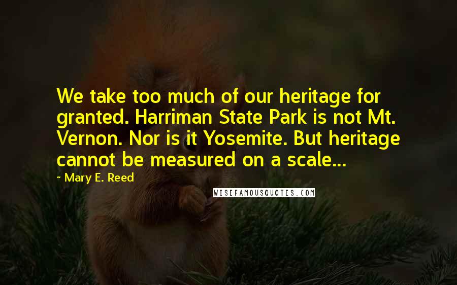Mary E. Reed quotes: We take too much of our heritage for granted. Harriman State Park is not Mt. Vernon. Nor is it Yosemite. But heritage cannot be measured on a scale...