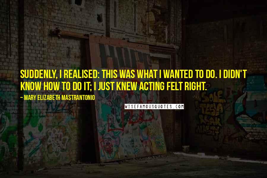 Mary Elizabeth Mastrantonio quotes: Suddenly, I realised: this was what I wanted to do. I didn't know how to do it; I just knew acting felt right. Mary Elizabeth Mastrantonio quotes: Suddenly, I realised: this was what I wanted to do. I didn't know how to do it; I just knew acting felt right.