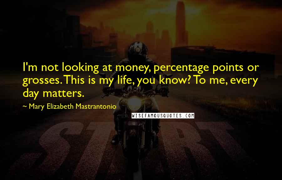 Mary Elizabeth Mastrantonio quotes: I'm not looking at money, percentage points or grosses. This is my life, you know? To me, every day matters. Mary Elizabeth Mastrantonio quotes: I'm not looking at money, percentage points or grosses. This is my life, you know? To me, every day matters.