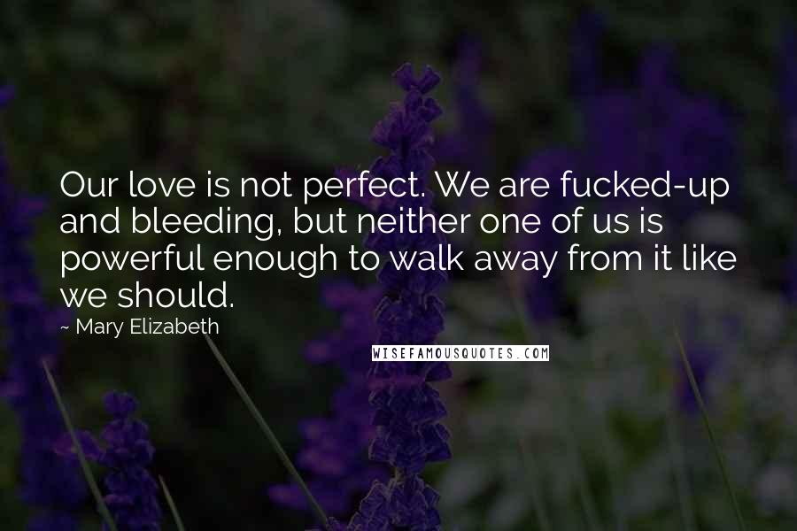 Mary Elizabeth quotes: Our love is not perfect. We are fucked-up and bleeding, but neither one of us is powerful enough to walk away from it like we should.