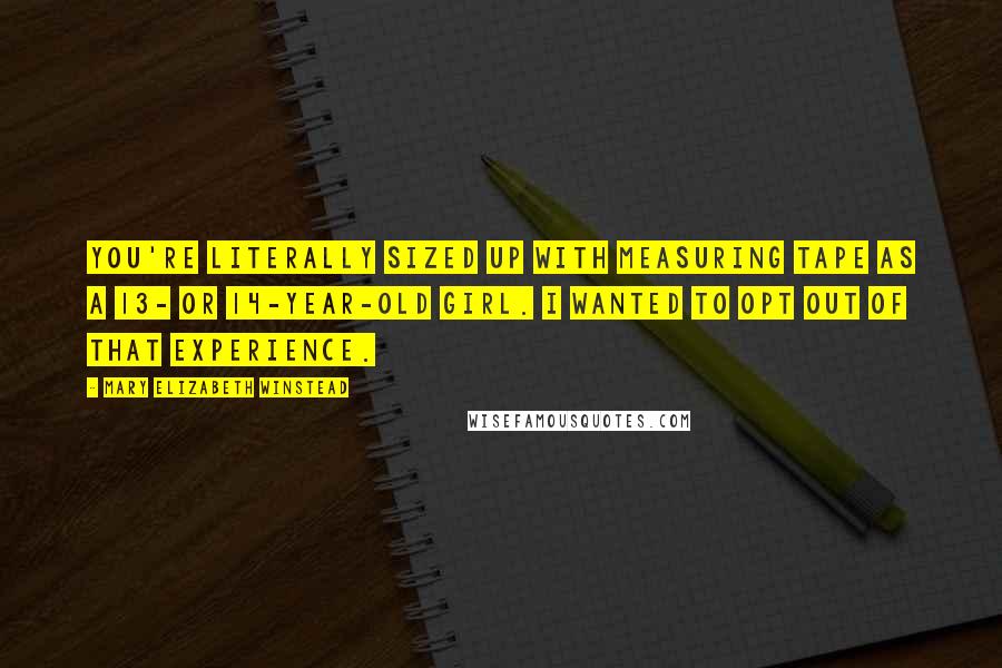 Mary Elizabeth Winstead quotes: You're literally sized up with measuring tape as a 13- or 14-year-old girl. I wanted to opt out of that experience.