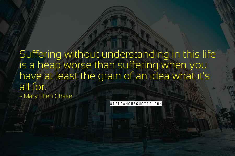Mary Ellen Chase quotes: Suffering without understanding in this life is a heap worse than suffering when you have at least the grain of an idea what it's all for.