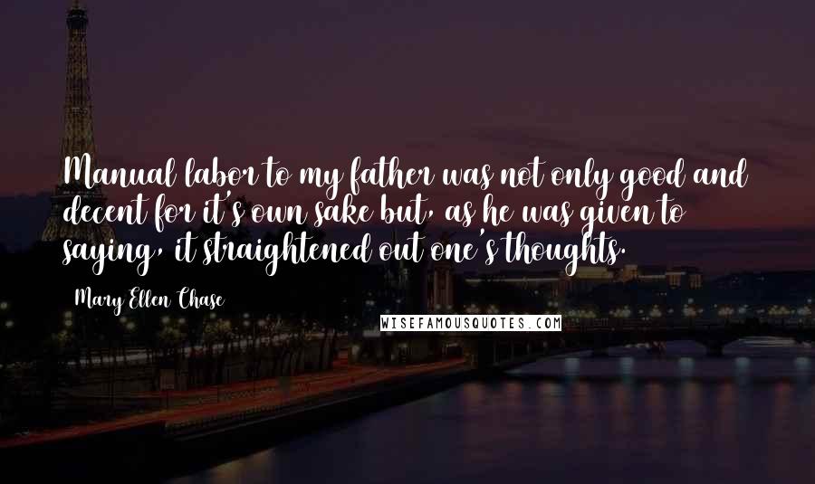 Mary Ellen Chase quotes: Manual labor to my father was not only good and decent for it's own sake but, as he was given to saying, it straightened out one's thoughts.