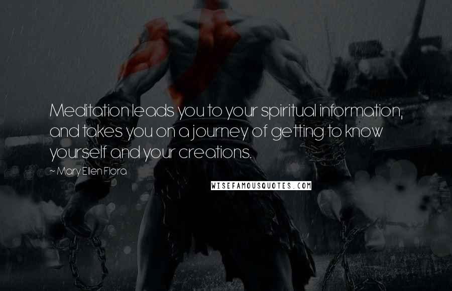 Mary Ellen Flora quotes: Meditation leads you to your spiritual information, and takes you on a journey of getting to know yourself and your creations. Mary Ellen Flora quotes: Meditation leads you to your spiritual information, and takes you on a journey of getting to know yourself and your creations.