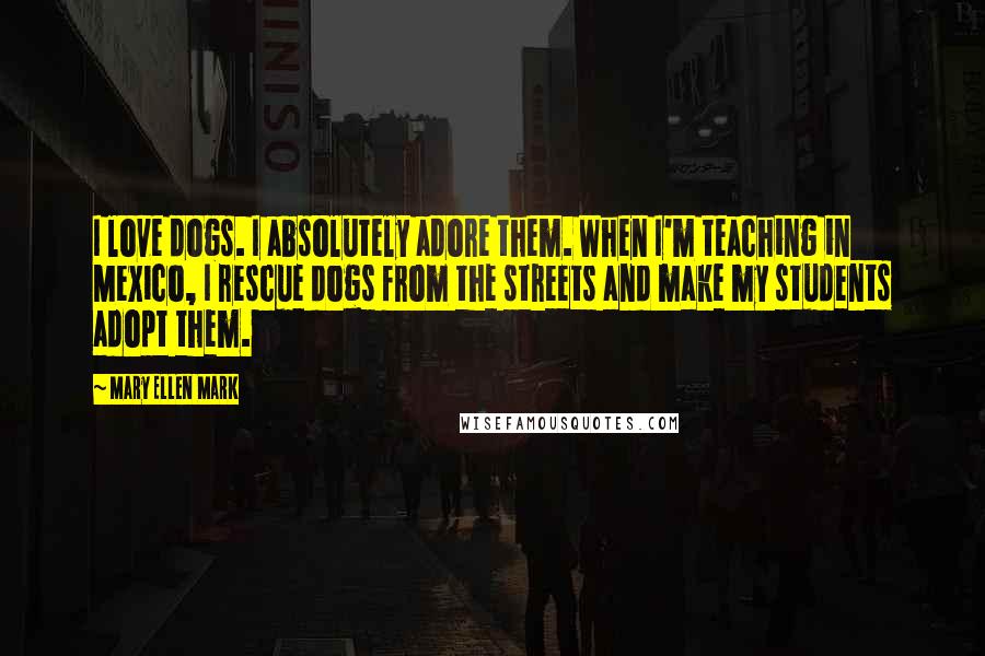 Mary Ellen Mark quotes: I love dogs. I absolutely adore them. When I'm teaching in Mexico, I rescue dogs from the streets and make my students adopt them.