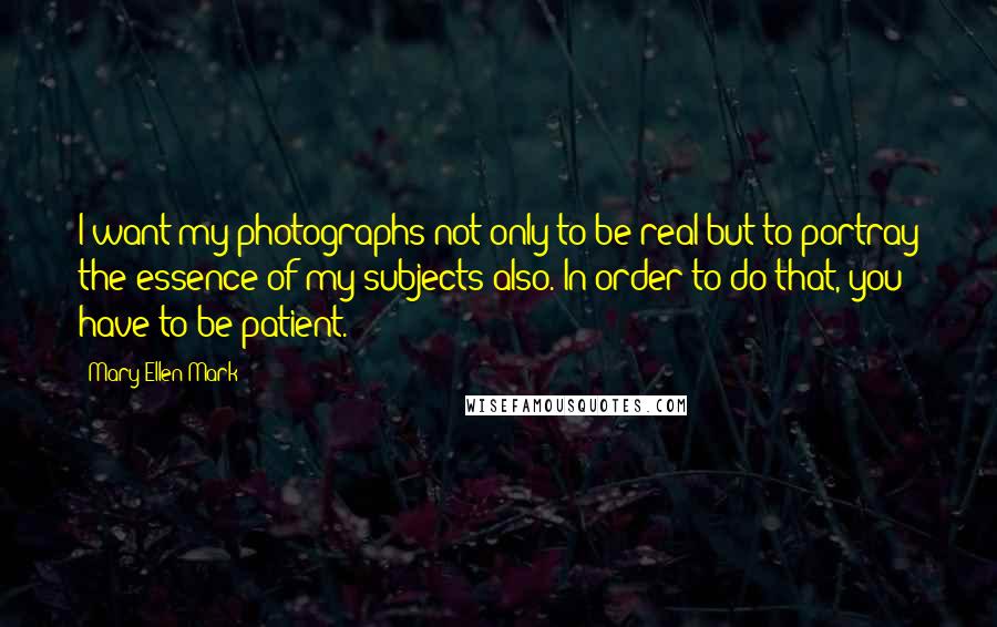 Mary Ellen Mark quotes: I want my photographs not only to be real but to portray the essence of my subjects also. In order to do that, you have to be patient.