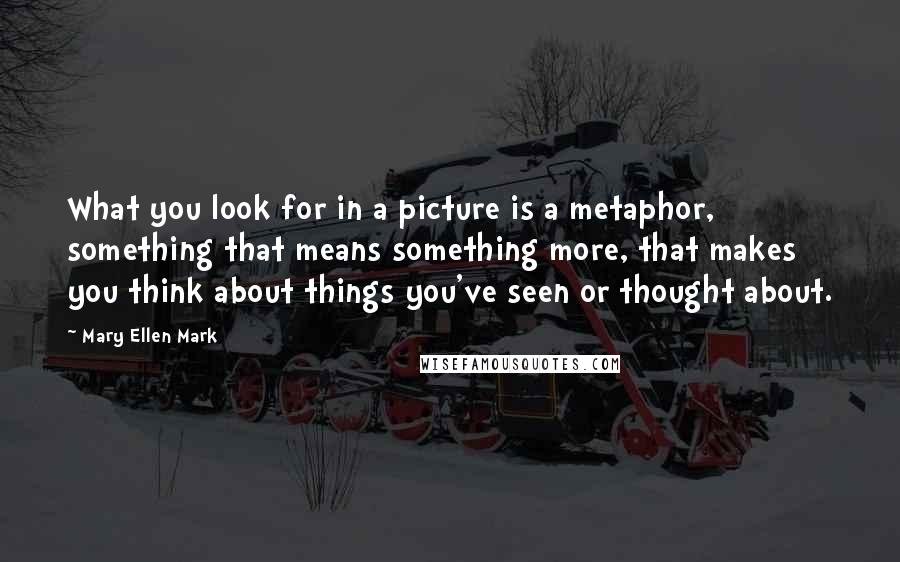 Mary Ellen Mark quotes: What you look for in a picture is a metaphor, something that means something more, that makes you think about things you've seen or thought about.