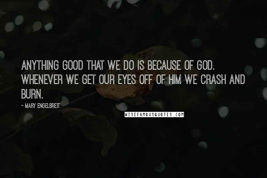 Mary Engelbreit quotes: Anything good that we do is because of God. Whenever we get our eyes off of Him we crash and burn.