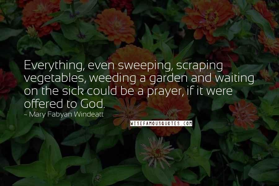 Mary Fabyan Windeatt quotes: Everything, even sweeping, scraping vegetables, weeding a garden and waiting on the sick could be a prayer, if it were offered to God.